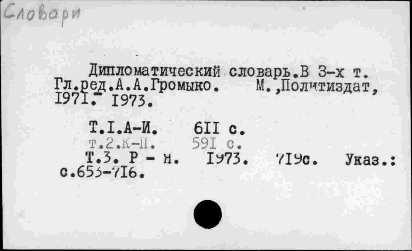 ﻿Слд&ари
Дипломатический словарь.В 3-х т.
Гл.ед.А.А.Громыко. М.Политиздат,
Т.1.А-И.	611 с.
т. 2.к-11.	591 с.
Т.5. Р - и. 1973.	719с. Указ.:
С.655-716.